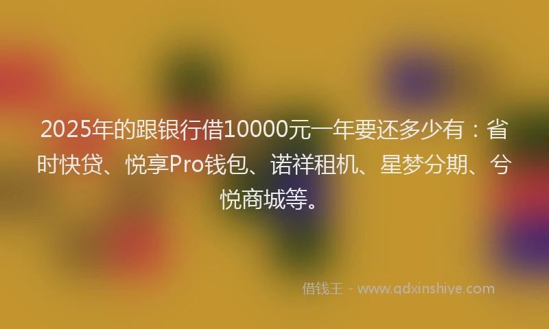 2025年的跟银行借10000元一年要还多少有：省时快贷、悦享Pro钱包、诺祥租机、星梦分期、兮悦商城等。