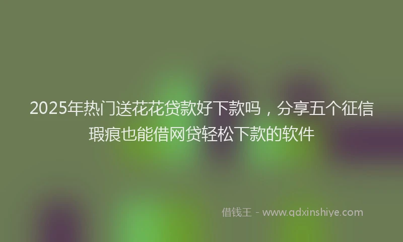 2025年热门送花花贷款好下款吗，分享五个征信瑕疵也能借网贷轻松下款的软件