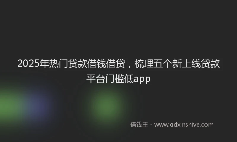 2025年热门贷款借钱借贷，梳理五个新上线贷款平台门槛低app