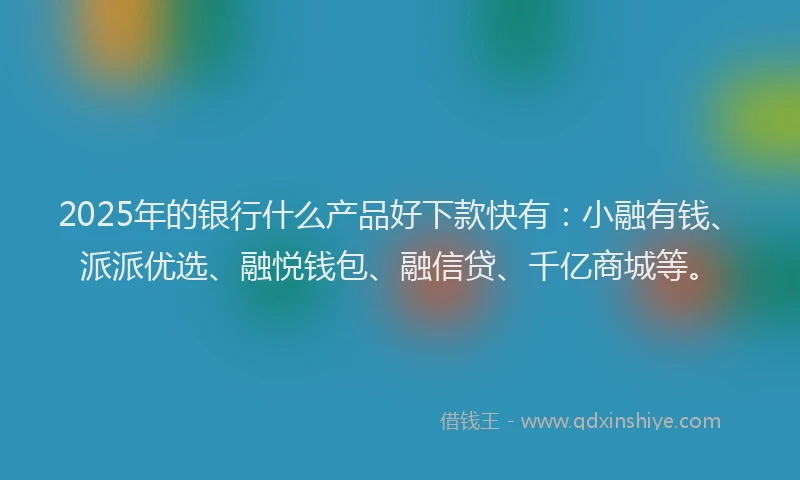 2025年的银行什么产品好下款快有：小融有钱、派派优选、融悦钱包、融信贷、千亿商城等。