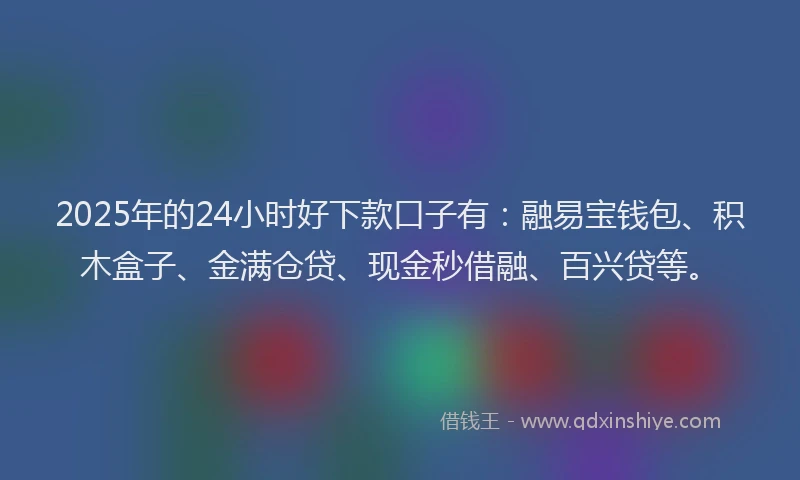 2025年的24小时好下款口子有：融易宝钱包、积木盒子、金满仓贷、现金秒借融、百兴贷等。