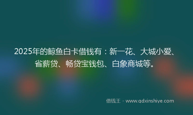 2025年的鲸鱼白卡借钱有：新一花、大城小爱、省薪贷、畅贷宝钱包、白象商城等。