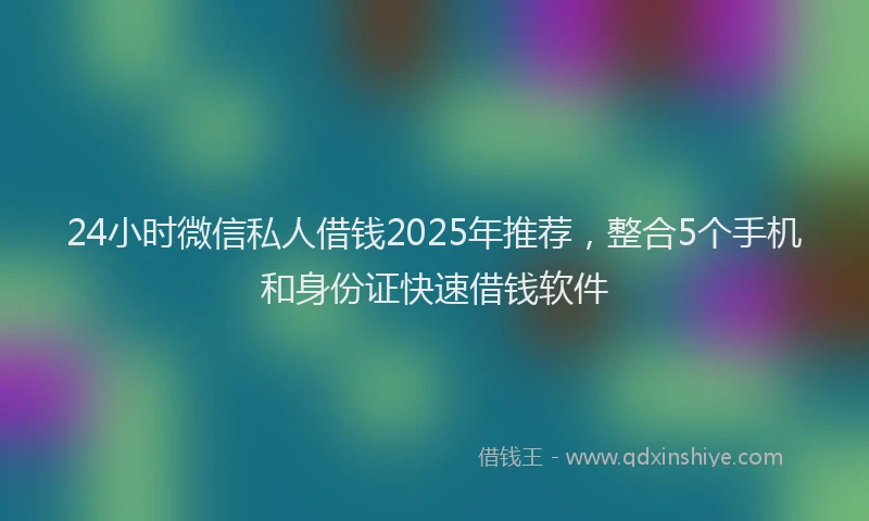 24小时微信私人借钱2025年推荐，整合5个手机和身份证快速借钱软件