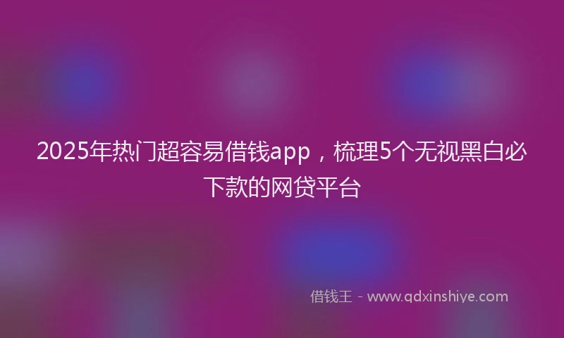2025年热门超容易借钱app，梳理5个无视黑白必下款的网贷平台