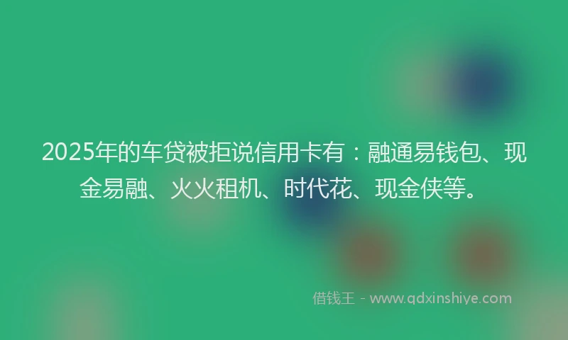 2025年的车贷被拒说信用卡有：融通易钱包、现金易融、火火租机、时代花、现金侠等。