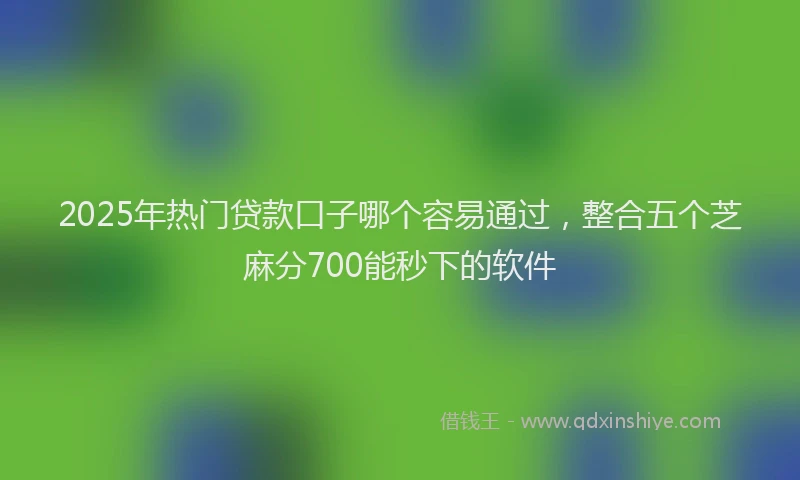 2025年热门贷款口子哪个容易通过，整合五个芝麻分700能秒下的软件