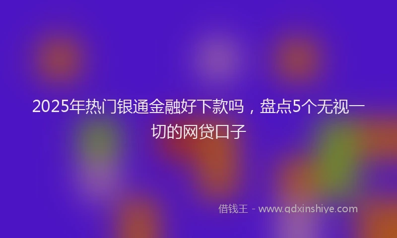 2025年热门银通金融好下款吗，盘点5个无视一切的网贷口子