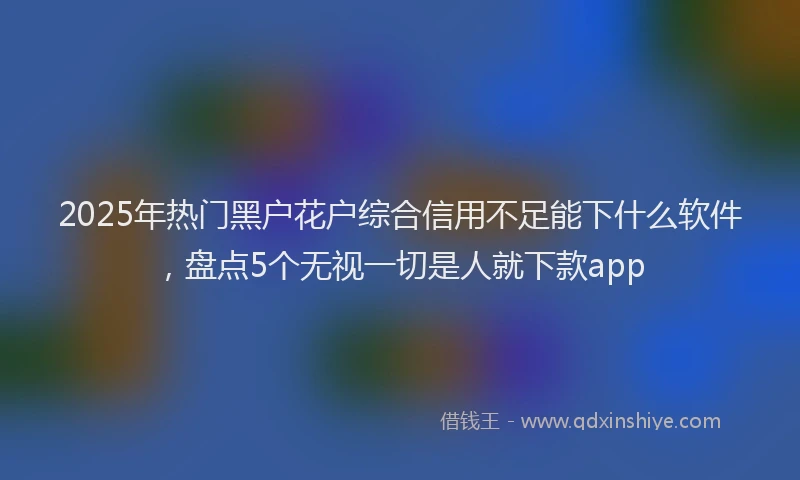 2025年热门黑户花户综合信用不足能下什么软件，盘点5个无视一切是人就下款app