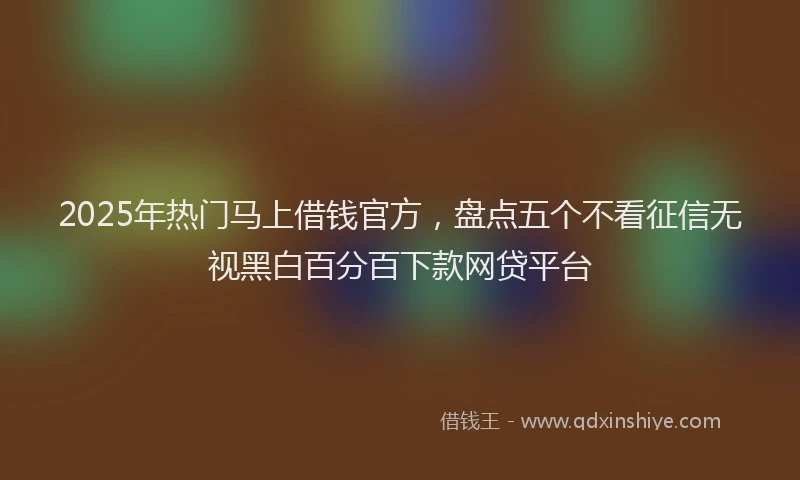2025年热门马上借钱官方，盘点五个不看征信无视黑白百分百下款网贷平台