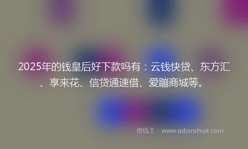 2025年的钱皇后好下款吗有：云钱快贷、东方汇、享来花、信贷通速借、爱蹦商城等。
