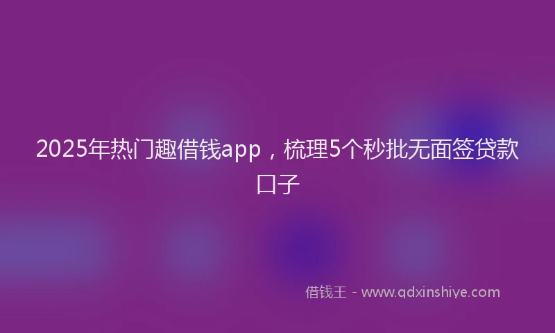 2025年热门趣借钱app，梳理5个秒批无面签贷款口子