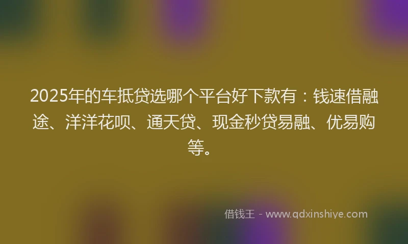 2025年的车抵贷选哪个平台好下款有：钱速借融途、洋洋花呗、通天贷、现金秒贷易融、优易购等。