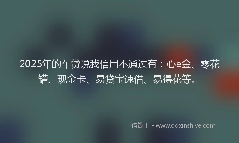 2025年的车贷说我信用不通过有：心e金、零花罐、现金卡、易贷宝速借、易得花等。
