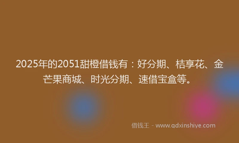 2025年的2051甜橙借钱有：好分期、桔享花、金芒果商城、时光分期、速借宝盒等。