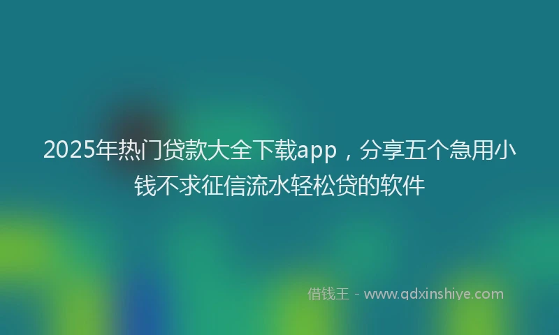 2025年热门贷款大全下载app，分享五个急用小钱不求征信流水轻松贷的软件