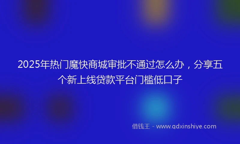 2025年热门魔快商城审批不通过怎么办，分享五个新上线贷款平台门槛低口子