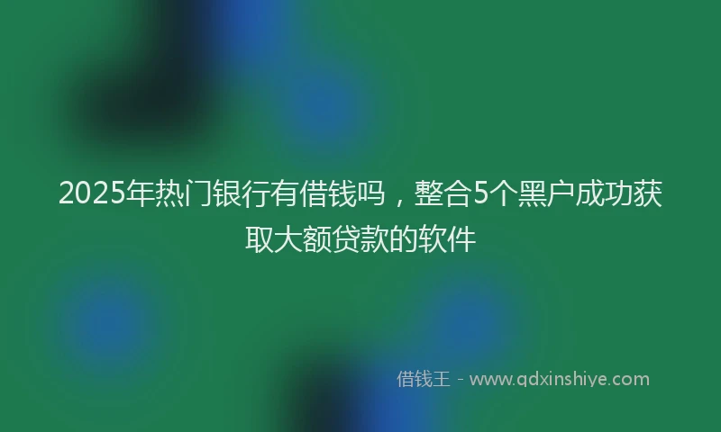2025年热门银行有借钱吗，整合5个黑户成功获取大额贷款的软件