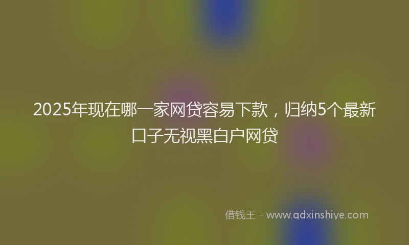2025年现在哪一家网贷容易下款，归纳5个最新口子无视黑白户网贷