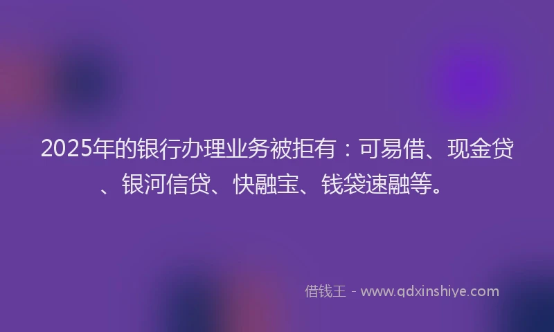 2025年的银行办理业务被拒有：可易借、现金贷、银河信贷、快融宝、钱袋速融等。