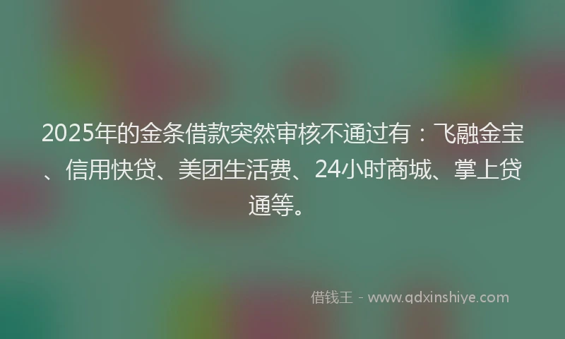 2025年的金条借款突然审核不通过有：飞融金宝、信用快贷、美团生活费、24小时商城、掌上贷通等。