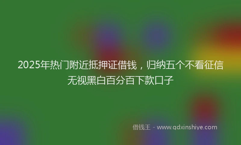 2025年热门附近抵押证借钱，归纳五个不看征信无视黑白百分百下款口子