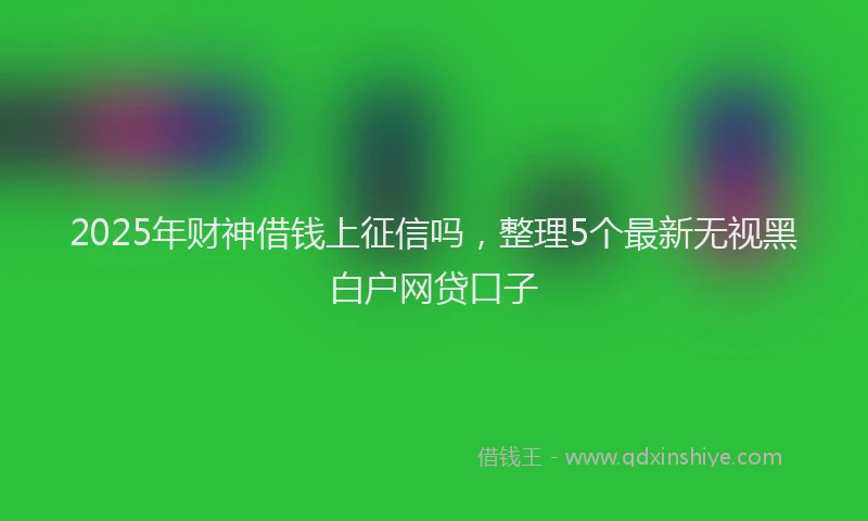 2025年财神借钱上征信吗，整理5个最新无视黑白户网贷口子