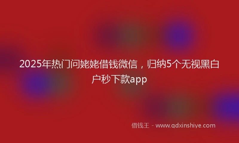 2025年热门问姥姥借钱微信，归纳5个无视黑白户秒下款app