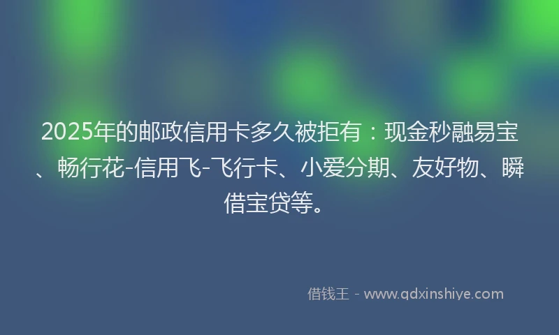 2025年的邮政信用卡多久被拒有：现金秒融易宝、畅行花-信用飞-飞行卡、小爱分期、友好物、瞬借宝贷等。