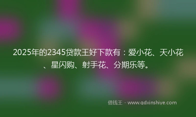 2025年的2345贷款王好下款有：爱小花、天小花、星闪购、射手花、分期乐等。
