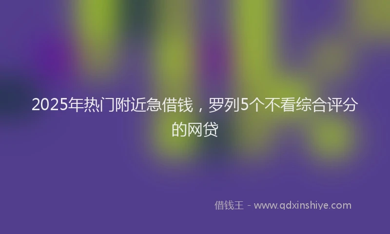 2025年热门附近急借钱，罗列5个不看综合评分的网贷