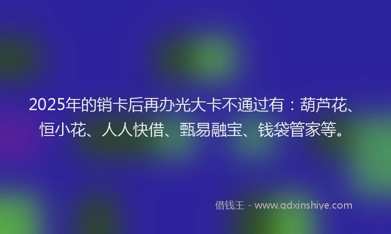 2025年的销卡后再办光大卡不通过有：葫芦花、恒小花、人人快借、甄易融宝、钱袋管家等。