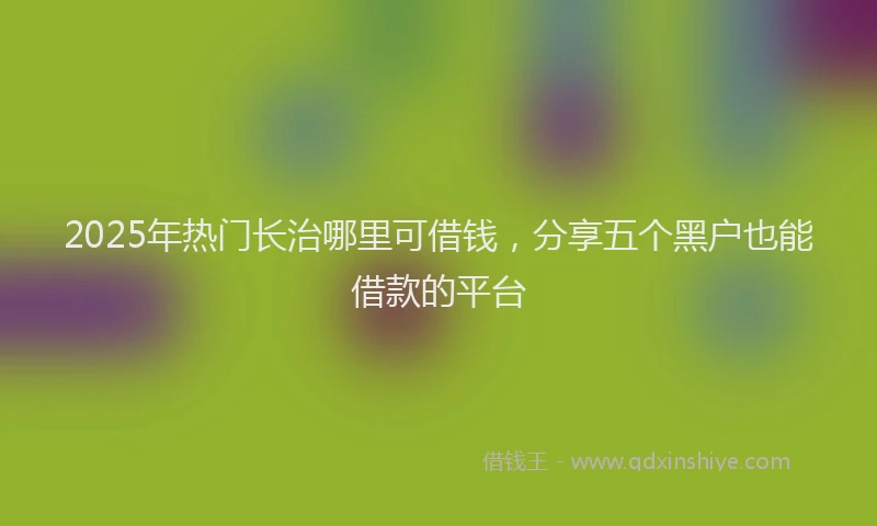 2025年热门长治哪里可借钱，分享五个黑户也能借款的平台