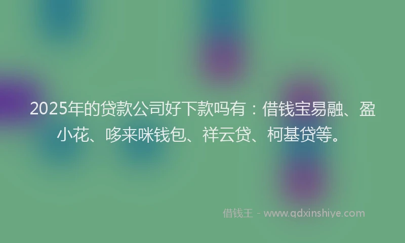 2025年的贷款公司好下款吗有：借钱宝易融、盈小花、哆来咪钱包、祥云贷、柯基贷等。