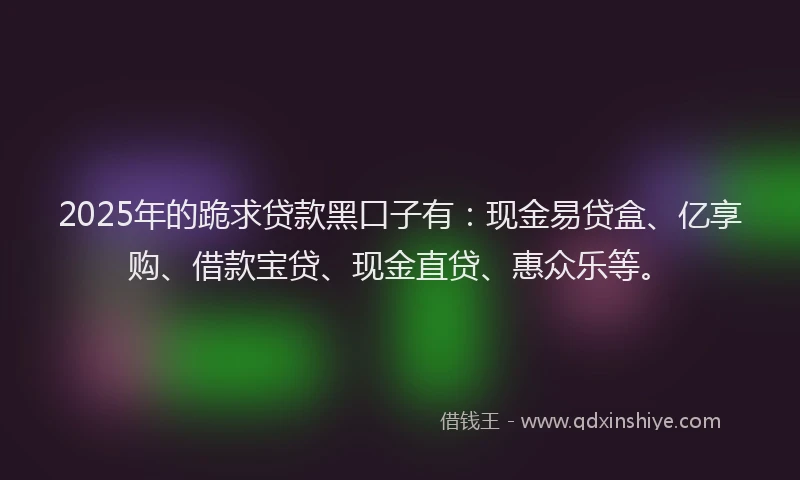 2025年的跪求贷款黑口子有：现金易贷盒、亿享购、借款宝贷、现金直贷、惠众乐等。