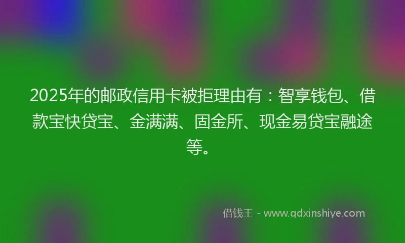 2025年的邮政信用卡被拒理由有：智享钱包、借款宝快贷宝、金满满、固金所、现金易贷宝融途等。