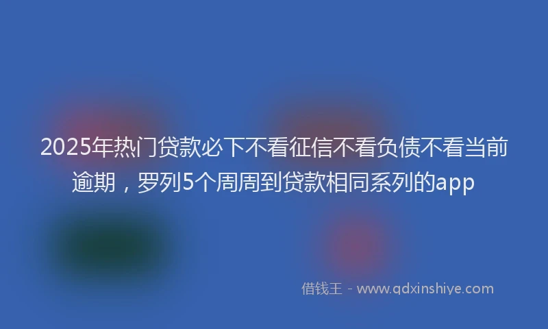2025年热门贷款必下不看征信不看负债不看当前逾期，罗列5个周周到贷款相同系列的app