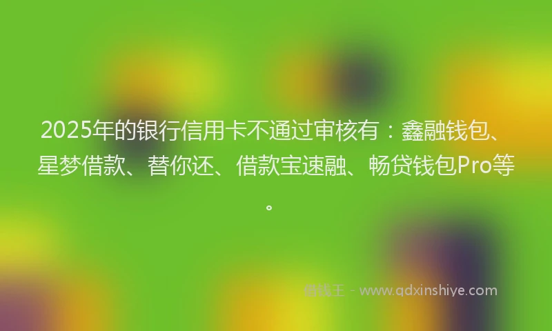 2025年的银行信用卡不通过审核有：鑫融钱包、星梦借款、替你还、借款宝速融、畅贷钱包Pro等。