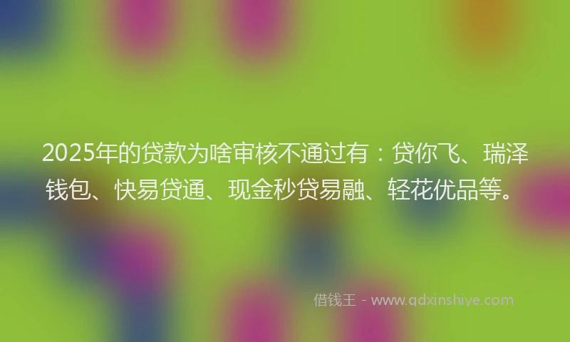 2025年的贷款为啥审核不通过有：贷你飞、瑞泽钱包、快易贷通、现金秒贷易融、轻花优品等。