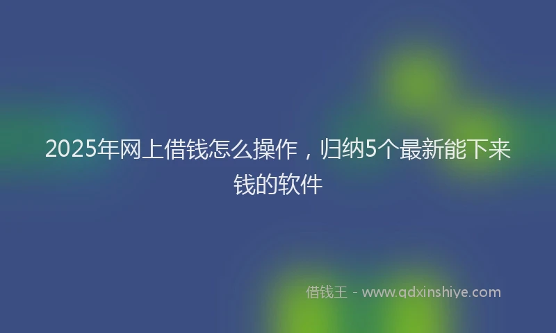 2025年网上借钱怎么操作，归纳5个最新能下来钱的软件