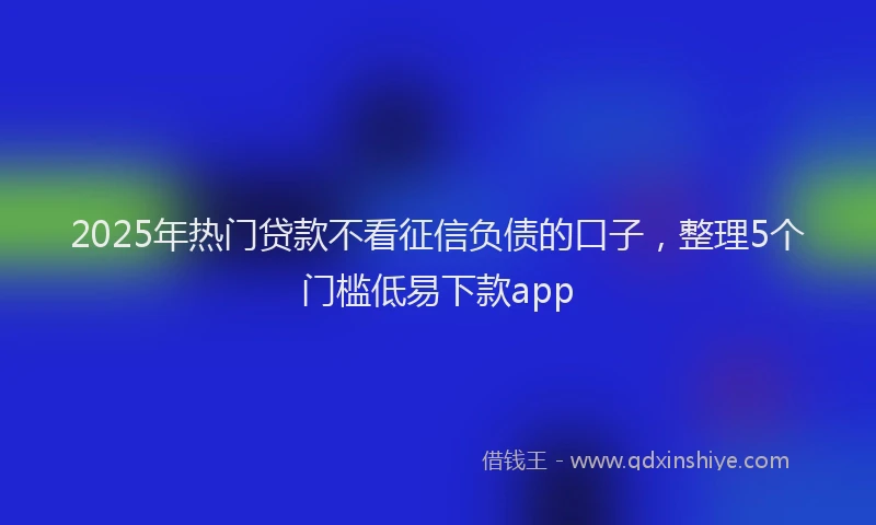 2025年热门贷款不看征信负债的口子，整理5个门槛低易下款app