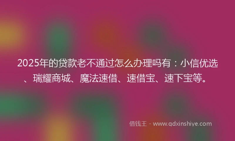 2025年的贷款老不通过怎么办理吗有：小信优选、瑞耀商城、魔法速借、速借宝、速下宝等。