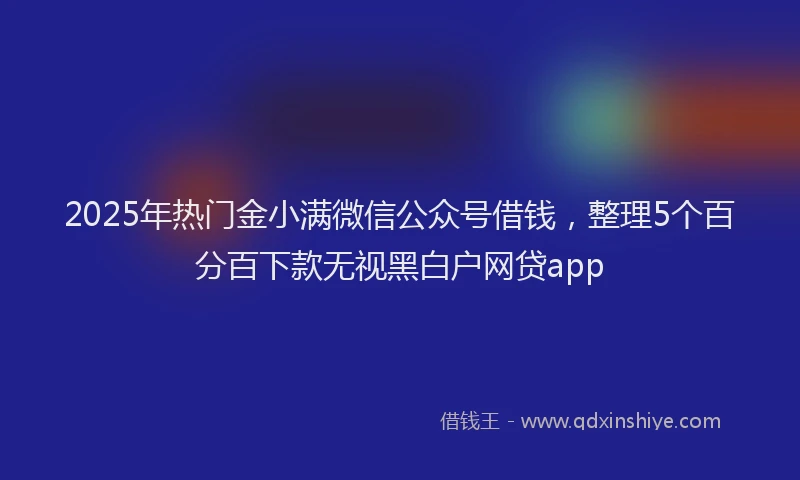 2025年热门金小满微信公众号借钱，整理5个百分百下款无视黑白户网贷app