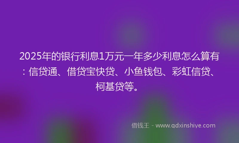 2025年的银行利息1万元一年多少利息怎么算有：信贷通、借贷宝快贷、小鱼钱包、彩虹信贷、柯基贷等。