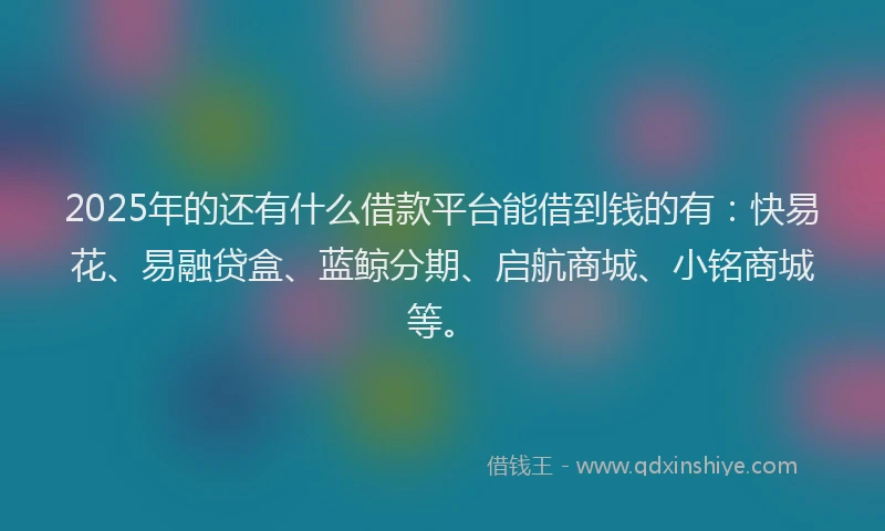 2025年的还有什么借款平台能借到钱的有：快易花、易融贷盒、蓝鲸分期、启航商城、小铭商城等。