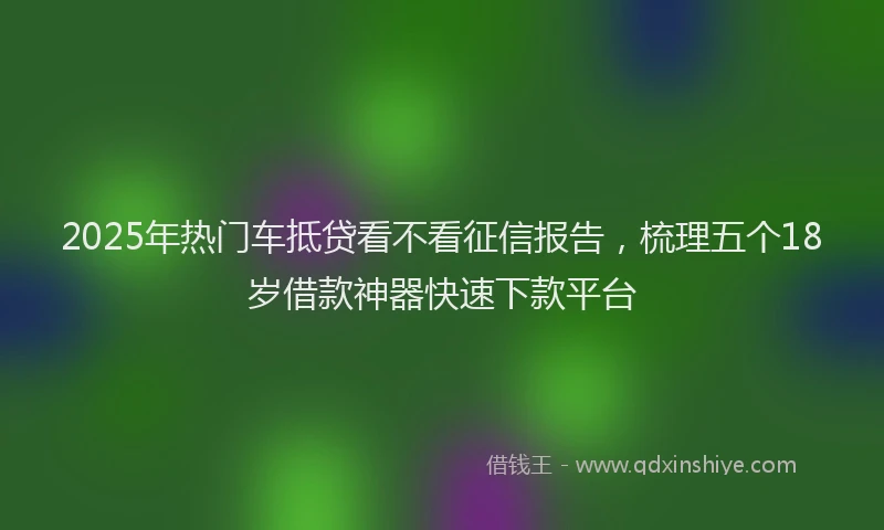 2025年热门车抵贷看不看征信报告，梳理五个18岁借款神器快速下款平台