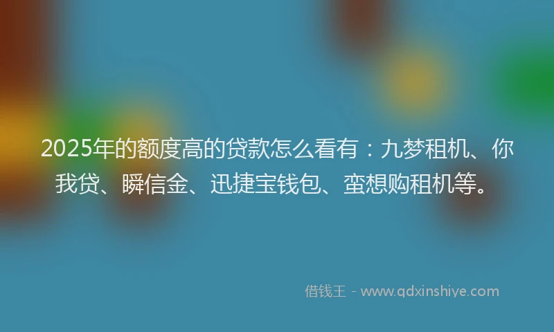 2025年的额度高的贷款怎么看有：九梦租机、你我贷、瞬信金、迅捷宝钱包、蛮想购租机等。