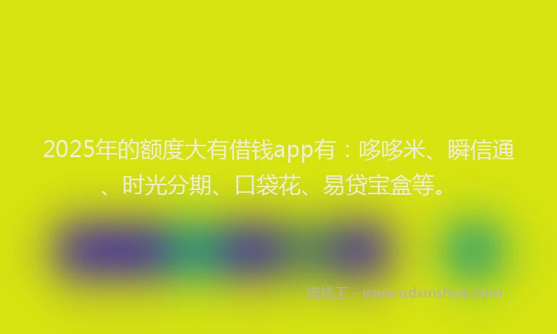2025年的额度大有借钱app有：哆哆米、瞬信通、时光分期、口袋花、易贷宝盒等。