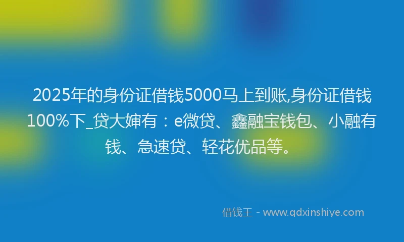 2025年的身份证借钱5000马上到账,身份证借钱100%下_贷大婶有：e微贷、鑫融宝钱包、小融有钱、急速贷、轻花优品等。