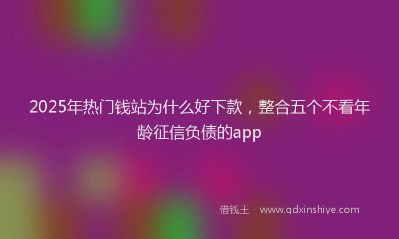 2025年热门钱站为什么好下款，整合五个不看年龄征信负债的app