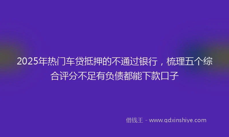 2025年热门车贷抵押的不通过银行，梳理五个综合评分不足有负债都能下款口子